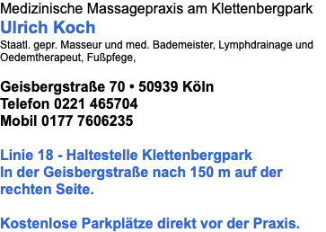 Medizinische Massagepraxis am Klettenbergpark Ulrich Koch Staatl. gepr. Masseur und med. Bademeister, Lymphdrainage und Oedemtherapeut, Fußpfege, Geisbergstraße 70 • 50939 Köln  Telefon 0221 465704 Mobil 0177 7606235 Linie 18 - Haltestelle Klettenbergpark In der Geisbergstraße nach 150 m auf der rechten Seite. Kostenlose Parkplätze direkt vor der Praxis.